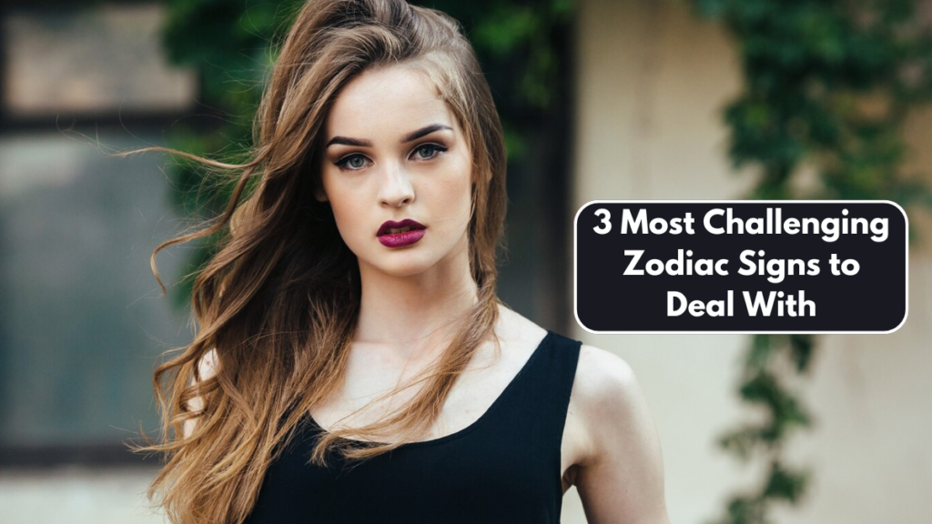 3 Most Challenging Zodiac Signs to Deal With
